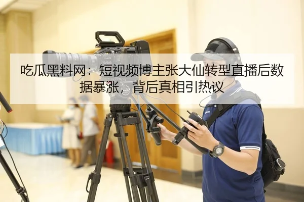 吃瓜黑料网：短视频博主张大仙转型直播后数据暴涨，背后真相引热议
