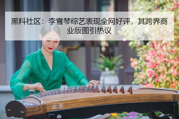 黑料社区：李雪琴综艺表现全网好评，其跨界商业版图引热议